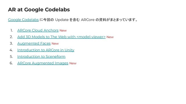 AR at Google Codelabs
Google Codelabs に今回の Update を含む ARCore の資料がまとまっています。
1. ARCore Cloud Anchors New
2. Add 3D Models to The Web with  New
3. Augmented Faces New
4. Introduction to ARCore in Unity
5. Introduction to Sceneform
6. ARCore Augmented Images New

