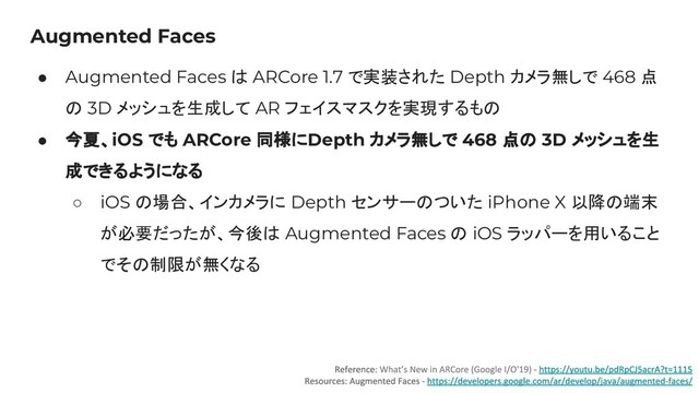 Augmented Faces
● Augmented Faces は ARCore 1.7 で実装された Depth カメラ無しで 468 点
の 3D メッシュを生成して AR フェイスマスクを実現するもの
● 今夏、iOS でも ARCore 同様にDepth カメラ無しで 468 点の 3D メッシュを生
成できるようになる
○ iOS の場合、インカメラに Depth センサーのついた iPhone X 以降の端末
が必要だったが、今後は Augmented Faces の iOS ラッパーを用いること
でその制限が無くなる

