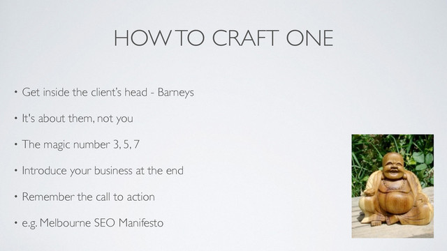 HOW TO CRAFT ONE
• Get inside the client’s head - Barneys	

• It's about them, not you	

• The magic number 3, 5, 7 	

• Introduce your business at the end	

• Remember the call to action	

• e.g. Melbourne SEO Manifesto	

