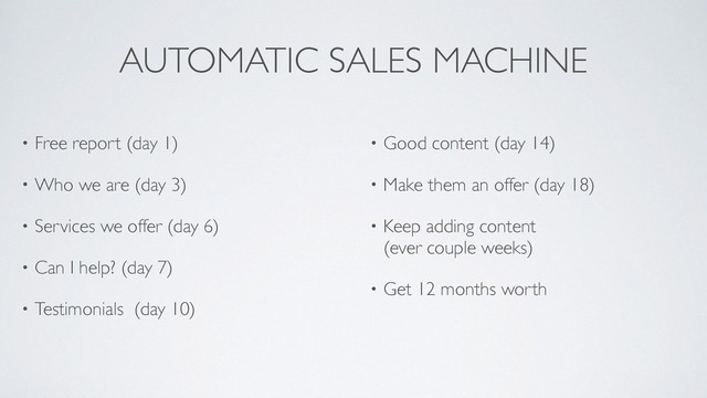 AUTOMATIC SALES MACHINE
• Free report (day 1)!
• Who we are (day 3)	

• Services we offer (day 6)	

• Can I help? (day 7)	

• Testimonials (day 10) 
• Good content (day 14)	

• Make them an offer (day 18)	

• Keep adding content 
(ever couple weeks)	

• Get 12 months worth
