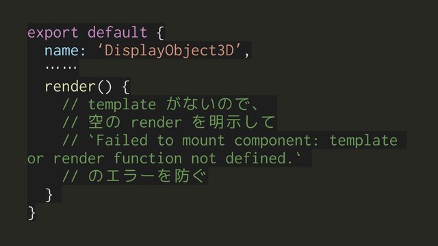export default {
name: ‘DisplayObject3D’,
……
render() {
// template がないので、
// 空の render を明示して
// `Failed to mount component: template
or render function not defined.`
// のエラーを防ぐ
}
}
