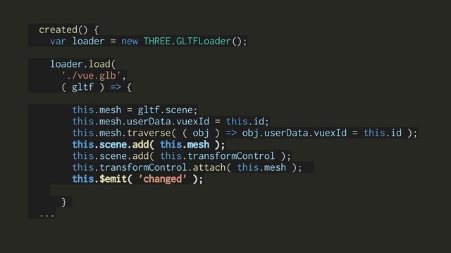 created() {
var loader = new THREE.GLTFLoader();
loader.load(
'./vue.glb',
( gltf ) => {
this.mesh = gltf.scene;
this.mesh.userData.vuexId = this.id;
this.mesh.traverse( ( obj ) => obj.userData.vuexId = this.id );
this.scene.add( this.mesh );
this.scene.add( this.transformControl );
this.transformControl.attach( this.mesh );
this.$emit( 'changed' );
}
...
