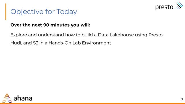 Over the next 90 minutes you will:
Explore and understand how to build a Data Lakehouse using Presto,
Hudi, and S3 in a Hands-On Lab Environment
Objective for Today
3
