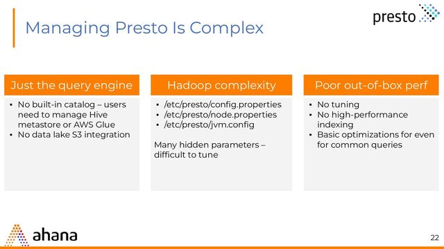 Managing Presto Is Complex
Hadoop complexity
▪ /etc/presto/conﬁg.properties
▪ /etc/presto/node.properties
▪ /etc/presto/jvm.conﬁg
Many hidden parameters –
difﬁcult to tune
Just the query engine
▪ No built-in catalog – users
need to manage Hive
metastore or AWS Glue
▪ No data lake S3 integration
Poor out-of-box perf
▪ No tuning
▪ No high-performance
indexing
▪ Basic optimizations for even
for common queries
22
