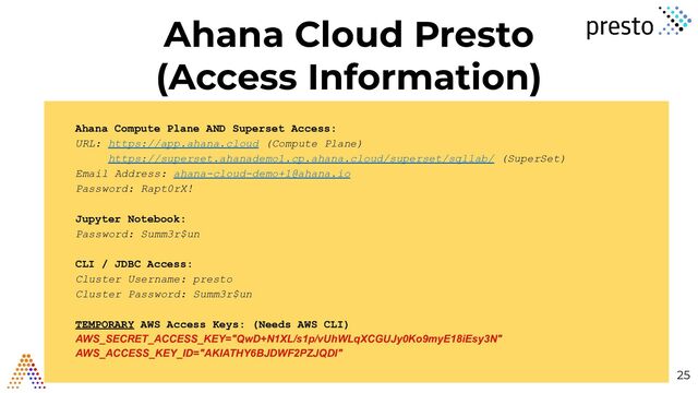 Ahana Cloud Presto
(Access Information)
25
Ahana Compute Plane AND Superset Access:
URL: https://app.ahana.cloud (Compute Plane)
https://superset.ahanademo1.cp.ahana.cloud/superset/sqllab/ (SuperSet)
Email Address: ahana-cloud-demo+1@ahana.io
Password: Rapt0rX!
Jupyter Notebook:
Password: Summ3r$un
CLI / JDBC Access:
Cluster Username: presto
Cluster Password: Summ3r$un
TEMPORARY AWS Access Keys: (Needs AWS CLI)
AWS_SECRET_ACCESS_KEY="QwD+N1XL/s1p/vUhWLqXCGUJy0Ko9myE18iEsy3N"
AWS_ACCESS_KEY_ID="AKIATHY6BJDWF2PZJQDI"
