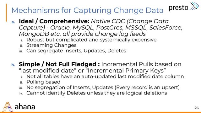 Mechanisms for Capturing Change Data
a. Ideal / Comprehensive: Native CDC (Change Data
Capture) - Oracle, MySQL, PostGres, MSSQL, SalesForce,
MongoDB etc. all provide change log feeds
i. Robust but complicated and systemically expensive
ii. Streaming Changes
iii. Can segregate Inserts, Updates, Deletes
b. Simple / Not Full Fledged : Incremental Pulls based on
“last modiﬁed date” or “Incremental Primary Keys”
i. Not all tables have an auto-updated last modiﬁed date column
ii. Polling based
iii. No segregation of Inserts, Updates (Every record is an upsert)
iv. Cannot identify Deletes unless they are logical deletions
26
