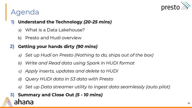 Agenda
1) Understand the Technology (20-25 mins)
a) What is a Data Lakehouse?
b) Presto and Hudi overview
2) Getting your hands dirty (90 mins)
a) Set up Hudi on Presto (Nothing to do, ships out of the box)
b) Write and Read data using Spark in HUDI format
c) Apply inserts, updates and delete to HUDI
d) Query HUDI data in S3 data with Presto
e) Set up Data streamer utility to ingest data seamlessly (auto pilot)
3) Summary and Close Out (5 - 10 mins)
4
