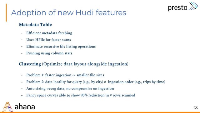 Adoption of new Hudi features
Metadata Table
- Eﬃcient metadata fetching
- Uses HFile for faster scans
- Eliminate recursive ﬁle listing operations
- Pruning using column stats
Clustering (Optimize data layout alongside ingestion)
- Problem 1: faster ingestion -> smaller ﬁle sizes
- Problem 2: data locality for query (e.g., by city) ≠ ingestion order (e.g., trips by time)
- Auto sizing, reorg data, no compromise on ingestion
- Fancy space curves able to show 90% reduction in # rows scanned
35
