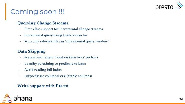 Coming soon !!!
Querying Change Streams
- First-class support for incremental change streams
- Incremental query using Hudi connector
- Scan only relevant ﬁles in “incremental query window”
Data Skipping
- Scan record ranges based on their keys’ preﬁxes
- Locality pertaining to predicate column
- Avoid reading full index
- O(#predicate columns) vs O(#table columns)
Write support with Presto
36
