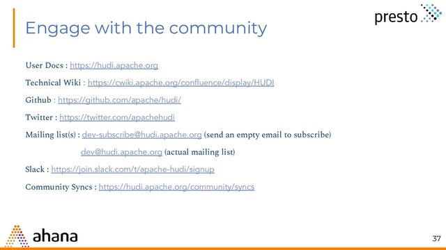 Engage with the community
User Docs : https://hudi.apache.org
Technical Wiki : https://cwiki.apache.org/conﬂuence/display/HUDI
Github : https://github.com/apache/hudi/
Twitter : https://twitter.com/apachehudi
Mailing list(s) : dev-subscribe@hudi.apache.org (send an empty email to subscribe)
dev@hudi.apache.org (actual mailing list)
Slack : https://join.slack.com/t/apache-hudi/signup
Community Syncs : https://hudi.apache.org/community/syncs
37
