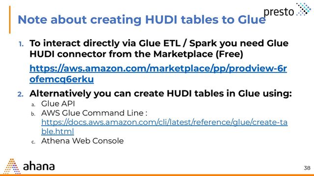Note about creating HUDI tables to Glue
1. To interact directly via Glue ETL / Spark you need Glue
HUDI connector from the Marketplace (Free)
https://aws.amazon.com/marketplace/pp/prodview-6r
ofemcq6erku
2. Alternatively you can create HUDI tables in Glue using:
a. Glue API
b. AWS Glue Command Line :
https://docs.aws.amazon.com/cli/latest/reference/glue/create-ta
ble.html
c. Athena Web Console
38
