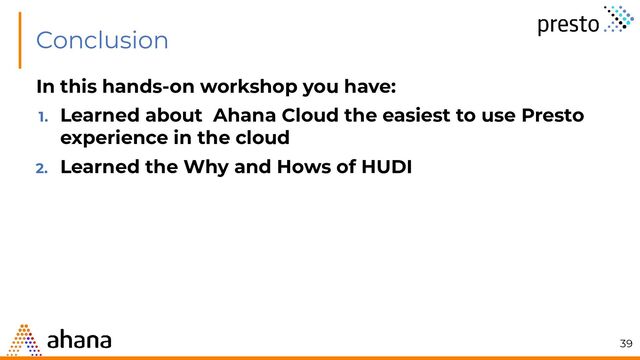 Conclusion
In this hands-on workshop you have:
1. Learned about Ahana Cloud the easiest to use Presto
experience in the cloud
2. Learned the Why and Hows of HUDI
39
