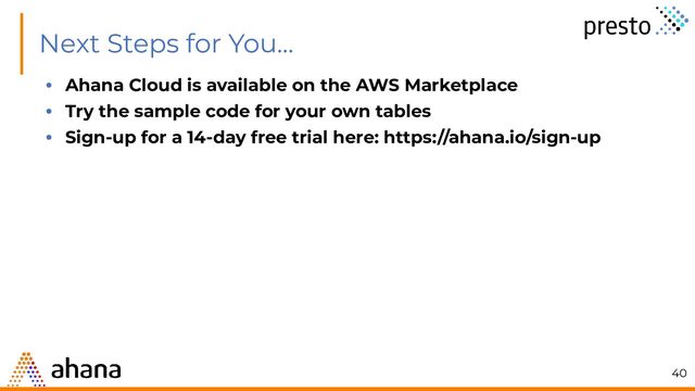Next Steps for You...
• Ahana Cloud is available on the AWS Marketplace
• Try the sample code for your own tables
• Sign-up for a 14-day free trial here: https://ahana.io/sign-up
40
