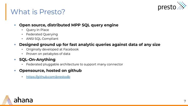 What is Presto?
• Open source, distributed MPP SQL query engine
• Query in Place
• Federated Querying
• ANSI SQL Compliant
• Designed ground up for fast analytic queries against data of any size
• Originally developed at Facebook
• Proven on petabytes of data
• SQL-On-Anything
• Federated pluggable architecture to support many connector
• Opensource, hosted on github
• https://github.com/prestodb
7
