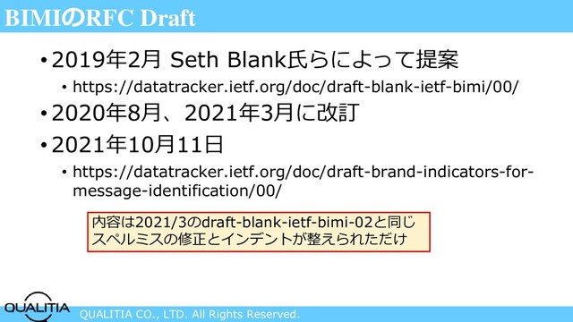 QUALITIA CO., LTD. All Rights Reserved.
BIMIのRFC Draft
• 2019年2月 Seth Blank氏らによって提案
• https://datatracker.ietf.org/doc/draft-blank-ietf-bimi/00/
• 2020年8月、2021年3月に改訂
• 2021年10月11日
• https://datatracker.ietf.org/doc/draft-brand-indicators-for-
message-identification/00/
内容は2021/3のdraft-blank-ietf-bimi-02と同じ
スペルミスの修正とインデントが整えられただけ
