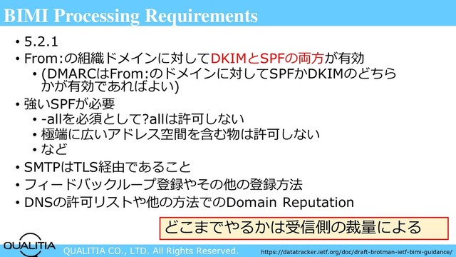 QUALITIA CO., LTD. All Rights Reserved.
BIMI Processing Requirements
• 5.2.1
• From:の組織ドメインに対してDKIMとSPFの両方が有効
• (DMARCはFrom:のドメインに対してSPFかDKIMのどちら
かが有効であればよい)
• 強いSPFが必要
• -allを必須として?allは許可しない
• 極端に広いアドレス空間を含む物は許可しない
• など
• SMTPはTLS経由であること
• フィードバックループ登録やその他の登録方法
• DNSの許可リストや他の方法でのDomain Reputation
どこまでやるかは受信側の裁量による
https://datatracker.ietf.org/doc/draft-brotman-ietf-bimi-guidance/
