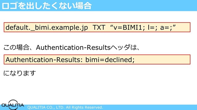 QUALITIA CO., LTD. All Rights Reserved.
ロゴを出したくない場合
default._bimi.example.jp TXT “v=BIMI1; l=; a=;”
この場合、Authentication-Resultsヘッダは、
Authentication-Results: bimi=declined;
になります
