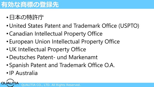 QUALITIA CO., LTD. All Rights Reserved.
有効な商標の登録先
•日本の特許庁
•United States Patent and Trademark Office (USPTO)
•Canadian Intellectual Property Office
•European Union Intellectual Property Office
•UK Intellectual Property Office
•Deutsches Patent- und Markenamt
•Spanish Patent and Trademark Office O.A.
•IP Australia
