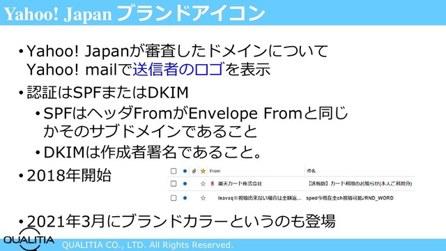 QUALITIA CO., LTD. All Rights Reserved.
Yahoo! Japan ブランドアイコン
• Yahoo! Japanが審査したドメインについて
Yahoo! mailで送信者のロゴを表示
• 認証はSPFまたはDKIM
• SPFはヘッダFromがEnvelope Fromと同じ
かそのサブドメインであること
• DKIMは作成者署名であること。
• 2018年開始
• 2021年3月にブランドカラーというのも登場
