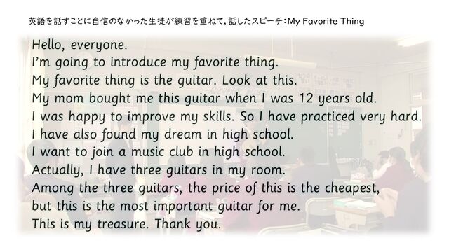 Hello, everyone.
I’m going to introduce my favorite thing.
My favorite thing is the guitar. Look at this.
My mom bought me this guitar when I was 12 years old.
I was happy to improve my skills. So I have practiced very hard.
I have also found my dream in high school.
I want to join a music club in high school.
Actually, I have three guitars in my room.
Among the three guitars, the price of this is the cheapest,
but this is the most important guitar for me.
This is my treasure. Thank you.
英語を話すことに自信のなかった生徒が練習を重ねて，話したスピーチ：My Favorite Thing
