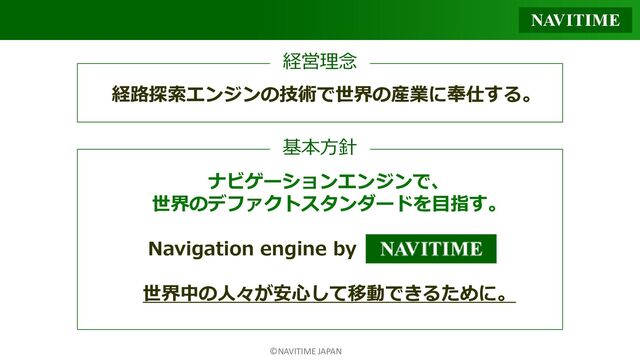 ©NAVITIME JAPAN
経営理念
ナビゲーションエンジンで、
世界のデファクトスタンダードを目指す。
Navigation engine by
世界中の人々が安心して移動できるために。
基本方針
経路探索エンジンの技術で世界の産業に奉仕する。
