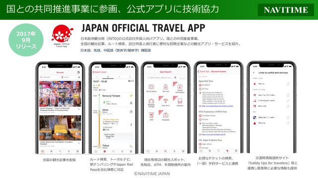 ©NAVITIME JAPAN
国との共同推進事業に参画、公式アプリに技術協力
2017年
9月
リリース
日本語、英語、中国語（繁体字/簡体字）韓国語
日本政府観光局（JNTO)の公式訪日外国人向けアプリ。国との共同推進事業。
全国の観光記事、ルート検索、訪日外国人旅行者に便利な民間企業などの観光アプリ・サービスを紹介。
全国の観光記事を配信 ルート検索、トータルナビ、
駅ナンバリングやJapan Rail
Passを含む検索に対応
現在地周辺の観光スポット、
免税店、ATM、手荷物預所の案内
お得なチケットの検索、
（一部）予約サービスと連携
災害時情報提供サイト
「Safety tips for travelers」等と
連携し緊急時に必要な情報も提供
