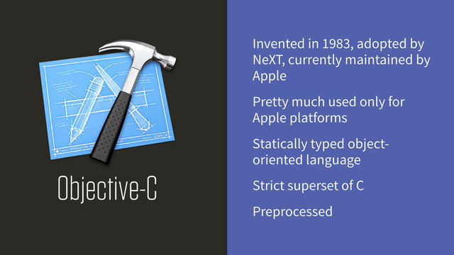 Objective-C
Invented in 1983, adopted by
NeXT, currently maintained by
Apple
Pretty much used only for
Apple platforms
Statically typed object-
oriented language
Strict superset of C
Preprocessed
