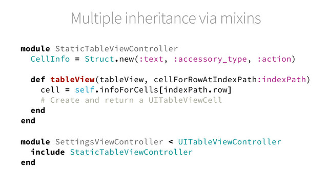 Multiple inheritance via mixins
module StaticTableViewController
CellInfo = Struct.new(:text, :accessory_type, :action)
def tableView(tableView, cellForRowAtIndexPath:indexPath)
cell = self.infoForCells[indexPath.row]
# Create and return a UITableViewCell
end
end
module SettingsViewController < UITableViewController
include StaticTableViewController
end
