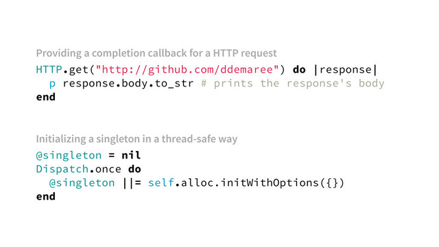 HTTP.get("http://github.com/ddemaree") do |response|
p response.body.to_str # prints the response's body
end
@singleton = nil
Dispatch.once do
@singleton ||= self.alloc.initWithOptions({})
end
Providing a completion callback for a HTTP request
Initializing a singleton in a thread-safe way
