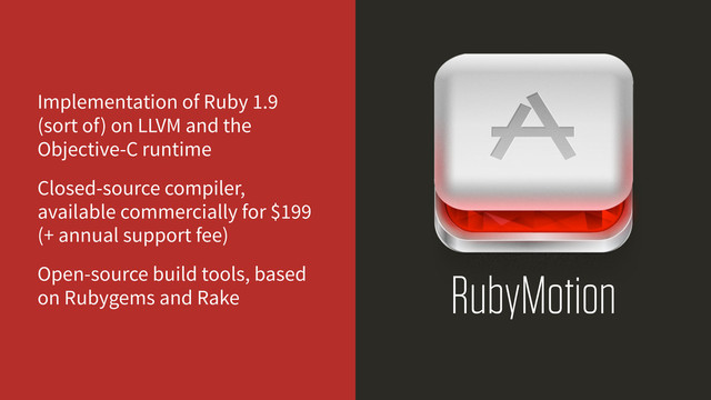 RubyMotion
Implementation of Ruby 1.9
(sort of) on LLVM and the
Objective-C runtime
Closed-source compiler,
available commercially for $199
(+ annual support fee)
Open-source build tools, based
on Rubygems and Rake
