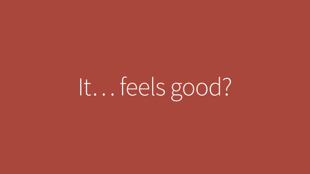 It… feels good?
