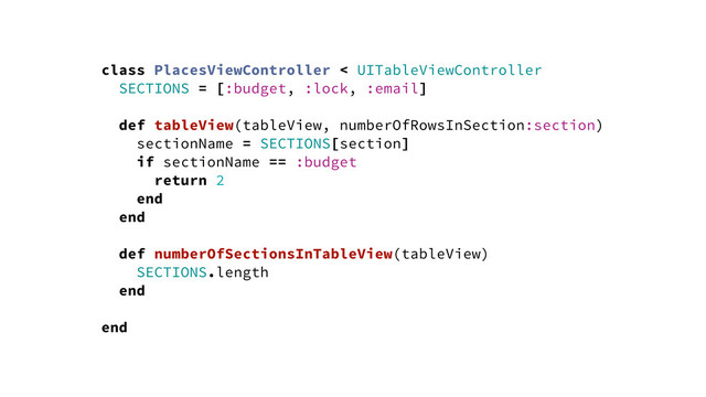 class PlacesViewController < UITableViewController
SECTIONS = [:budget, :lock, :email]
def tableView(tableView, numberOfRowsInSection:section)
sectionName = SECTIONS[section]
if sectionName == :budget
return 2
end
end
def numberOfSectionsInTableView(tableView)
SECTIONS.length
end
end
