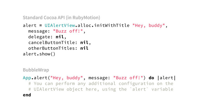 alert = UIAlertView.alloc.initWithTitle "Hey, buddy",
message: "Buzz off!",
delegate: nil,
cancelButtonTitle: nil,
otherButtonTitles: nil
alert.show()
App.alert("Hey, buddy", message: "Buzz off!") do |alert|
# You can perform any additional configuration on the
# UIAlertView object here, using the `alert` variable
end
BubbleWrap
Standard Cocoa API (in RubyMotion)
