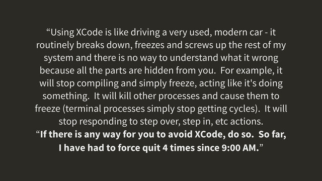 “Using XCode is like driving a very used, modern car - it
routinely breaks down, freezes and screws up the rest of my
system and there is no way to understand what it wrong
because all the parts are hidden from you. For example, it
will stop compiling and simply freeze, acting like it's doing
something. It will kill other processes and cause them to
freeze (terminal processes simply stop getting cycles). It will
stop responding to step over, step in, etc actions.
“If there is any way for you to avoid XCode, do so. So far,
I have had to force quit 4 times since 9:00 AM.”
