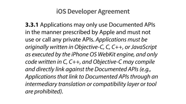 iOS Developer Agreement
3.3.1 Applications may only use Documented APIs
in the manner prescribed by Apple and must not
use or call any private APIs. Applications must be
originally written in Objective-C, C, C++, or JavaScript
as executed by the iPhone OS WebKit engine, and only
code written in C, C++, and Objective-C may compile
and directly link against the Documented APIs (e.g.,
Applications that link to Documented APIs through an
intermediary translation or compatibility layer or tool
are prohibited).
