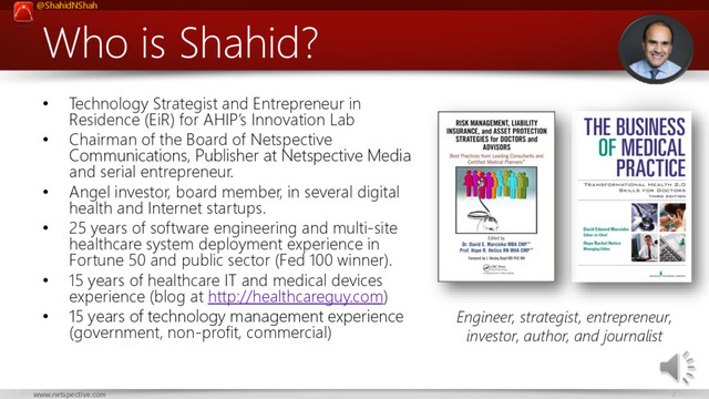@ShahidNShah
2
www.netspective.com
Who is Shahid?
• Technology Strategist and Entrepreneur in
Residence (EiR) for AHIP’s Innovation Lab
• Chairman of the Board of Netspective
Communications, Publisher at Netspective Media
and serial entrepreneur.
• Angel investor, board member, in several digital
health and Internet startups.
• 25 years of software engineering and multi-site
healthcare system deployment experience in
Fortune 50 and public sector (Fed 100 winner).
• 15 years of healthcare IT and medical devices
experience (blog at http://healthcareguy.com)
• 15 years of technology management experience
(government, non-profit, commercial)
Engineer, strategist, entrepreneur,
investor, author, and journalist
