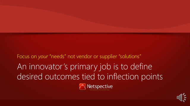 An innovator’s primary job is to define
desired outcomes tied to inflection points
Focus on your “needs” not vendor or supplier “solutions”
