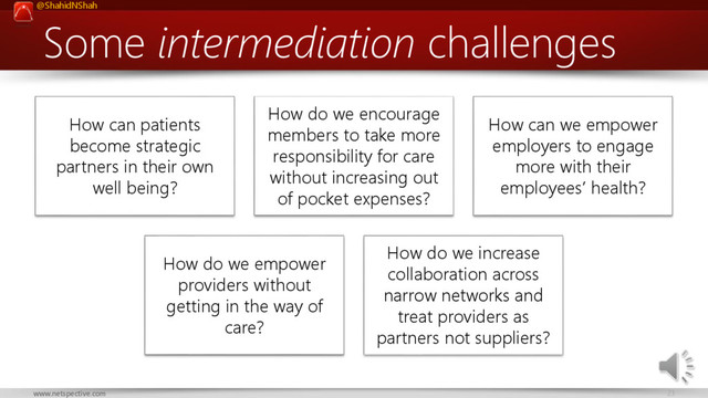 @ShahidNShah
23
www.netspective.com
Some intermediation challenges
How can patients
become strategic
partners in their own
well being?
How do we encourage
members to take more
responsibility for care
without increasing out
of pocket expenses?
How can we empower
employers to engage
more with their
employees’ health?
How do we empower
providers without
getting in the way of
care?
How do we increase
collaboration across
narrow networks and
treat providers as
partners not suppliers?
