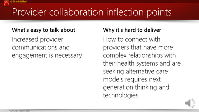 @ShahidNShah
35
www.netspective.com
Provider collaboration inflection points
What’s easy to talk about
Increased provider
communications and
engagement is necessary
Why it’s hard to deliver
How to connect with
providers that have more
complex relationships with
their health systems and are
seeking alternative care
models requires next
generation thinking and
technologies
