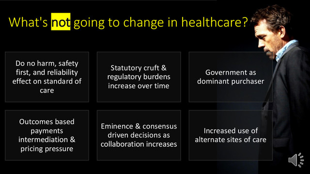 What's not going to change in healthcare?
Do no harm, safety
first, and reliability
effect on standard of
care
Statutory cruft &
regulatory burdens
increase over time
Government as
dominant purchaser
Outcomes based
payments
intermediation &
pricing pressure
Eminence & consensus
driven decisions as
collaboration increases
Increased use of
alternate sites of care
