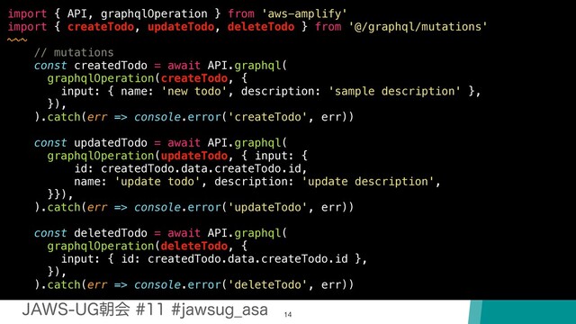 +"846(ேձKBXTVH@BTB
14
import { API, graphqlOperation } from 'aws-amplify'
import { createTodo, updateTodo, deleteTodo } from '@/graphql/mutations'
~~~
// mutations
const createdTodo = await API.graphql(
graphqlOperation(createTodo, {
input: { name: 'new todo', description: 'sample description' },
}),
).catch(err => console.error('createTodo', err))
const updatedTodo = await API.graphql(
graphqlOperation(updateTodo, { input: {
id: createdTodo.data.createTodo.id,
name: 'update todo', description: 'update description',
}}),
).catch(err => console.error('updateTodo', err))
const deletedTodo = await API.graphql(
graphqlOperation(deleteTodo, {
input: { id: createdTodo.data.createTodo.id },
}),
).catch(err => console.error('deleteTodo', err))
