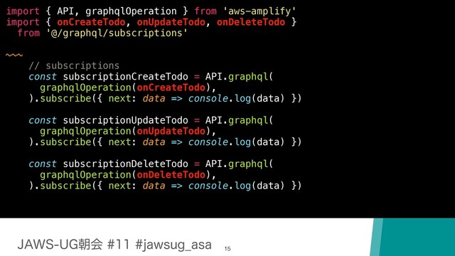 +"846(ேձKBXTVH@BTB
15
import { API, graphqlOperation } from 'aws-amplify'
import { onCreateTodo, onUpdateTodo, onDeleteTodo }
from '@/graphql/subscriptions'
~~~
// subscriptions
const subscriptionCreateTodo = API.graphql(
graphqlOperation(onCreateTodo),
).subscribe({ next: data => console.log(data) })
const subscriptionUpdateTodo = API.graphql(
graphqlOperation(onUpdateTodo),
).subscribe({ next: data => console.log(data) })
const subscriptionDeleteTodo = API.graphql(
graphqlOperation(onDeleteTodo),
).subscribe({ next: data => console.log(data) })
