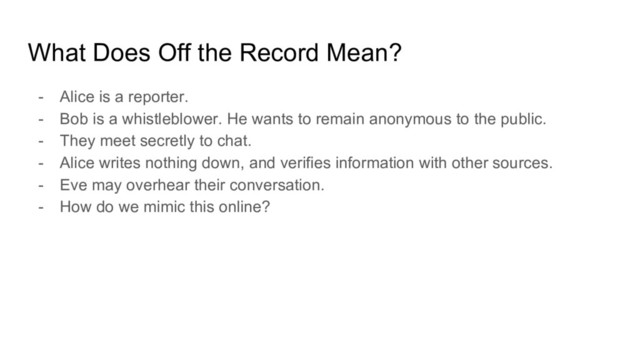 What Does Off the Record Mean?
- Alice is a reporter.
- Bob is a whistleblower. He wants to remain anonymous to the public.
- They meet secretly to chat.
- Alice writes nothing down, and verifies information with other sources.
- Eve may overhear their conversation.
- How do we mimic this online?
