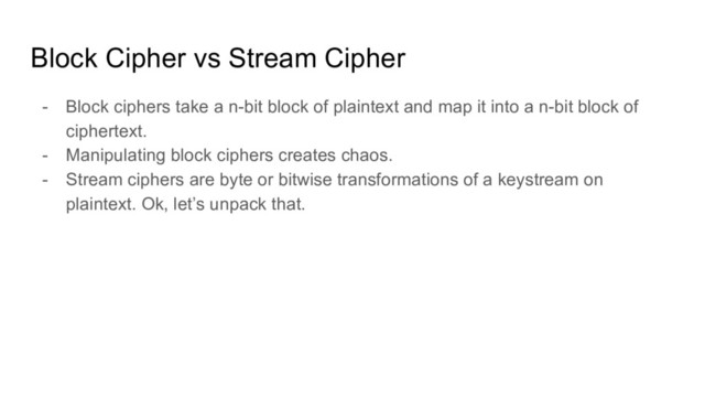 Block Cipher vs Stream Cipher
- Block ciphers take a n-bit block of plaintext and map it into a n-bit block of
ciphertext.
- Manipulating block ciphers creates chaos.
- Stream ciphers are byte or bitwise transformations of a keystream on
plaintext. Ok, let’s unpack that.
