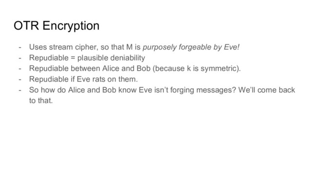 OTR Encryption
- Uses stream cipher, so that M is purposely forgeable by Eve!
- Repudiable = plausible deniability
- Repudiable between Alice and Bob (because k is symmetric).
- Repudiable if Eve rats on them.
- So how do Alice and Bob know Eve isn’t forging messages? We’ll come back
to that.
