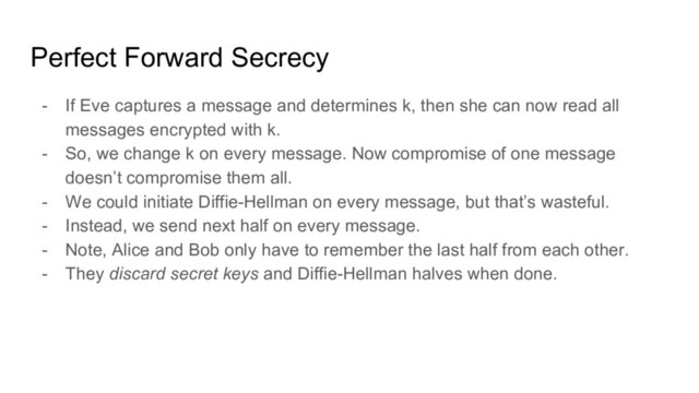 Perfect Forward Secrecy
- If Eve captures a message and determines k, then she can now read all
messages encrypted with k.
- So, we change k on every message. Now compromise of one message
doesn’t compromise them all.
- We could initiate Diffie-Hellman on every message, but that’s wasteful.
- Instead, we send next half on every message.
- Note, Alice and Bob only have to remember the last half from each other.
- They discard secret keys and Diffie-Hellman halves when done.
