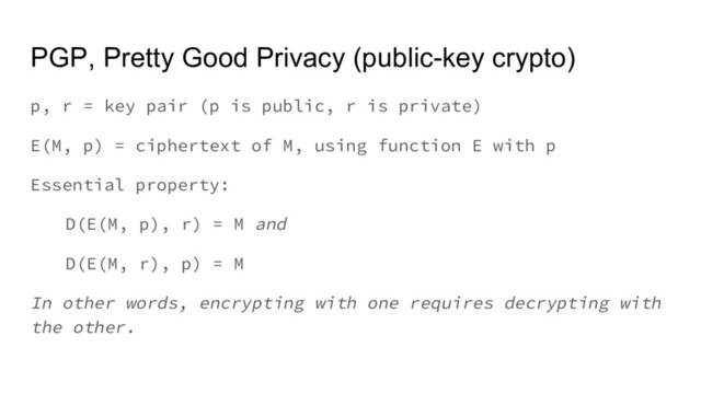 PGP, Pretty Good Privacy (public-key crypto)
p, r = key pair (p is public, r is private)
E(M, p) = ciphertext of M, using function E with p
Essential property:
D(E(M, p), r) = M and
D(E(M, r), p) = M
In other words, encrypting with one requires decrypting with
the other.
