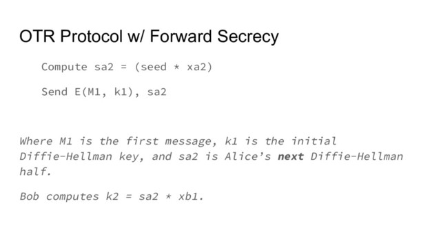 OTR Protocol w/ Forward Secrecy
Compute sa2 = (seed * xa2)
Send E(M1, k1), sa2
Where M1 is the first message, k1 is the initial
Diffie-Hellman key, and sa2 is Alice’s next Diffie-Hellman
half.
Bob computes k2 = sa2 * xb1.
