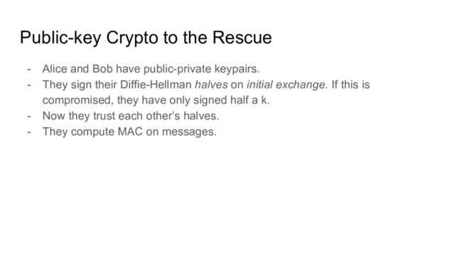 Public-key Crypto to the Rescue
- Alice and Bob have public-private keypairs.
- They sign their Diffie-Hellman halves on initial exchange. If this is
compromised, they have only signed half a k.
- Now they trust each other’s halves.
- They compute MAC on messages.
