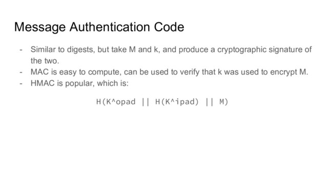 Message Authentication Code
- Similar to digests, but take M and k, and produce a cryptographic signature of
the two.
- MAC is easy to compute, can be used to verify that k was used to encrypt M.
- HMAC is popular, which is:
H(K^opad || H(K^ipad) || M)
